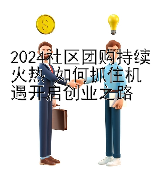 2024社区团购持续火热 如何抓住机遇开启创业之路